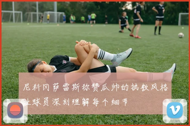 尼科冈萨雷斯称赞瓜帅的执教风格让球员深刻理解每个细节