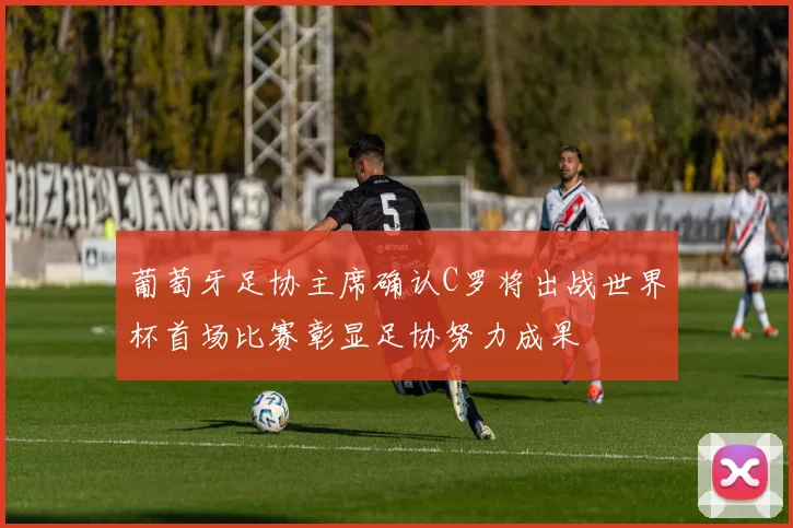 葡萄牙足协主席确认C罗将出战世界杯首场比赛彰显足协努力成果