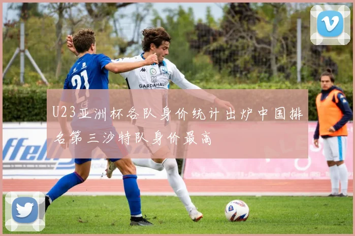 U23亚洲杯各队身价统计出炉中国排名第三沙特队身价最高