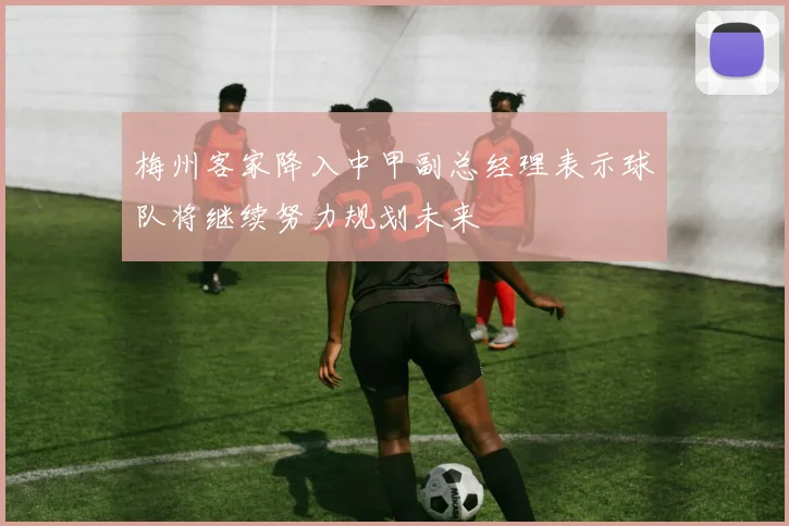 梅州客家降入中甲副总经理表示球队将继续努力规划未来