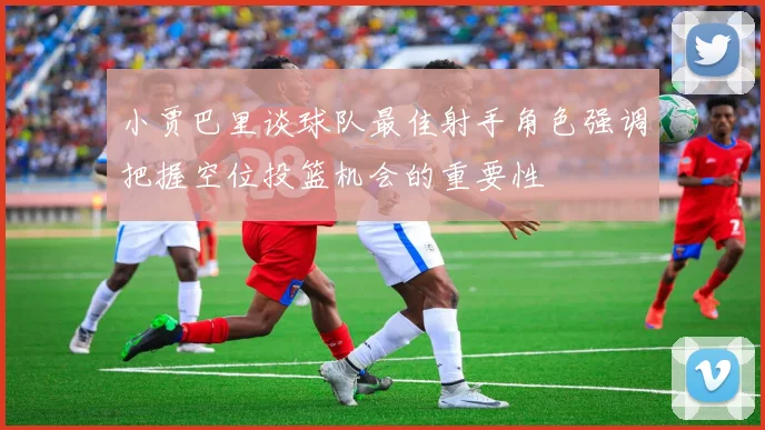 小贾巴里谈球队最佳射手角色强调把握空位投篮机会的重要性