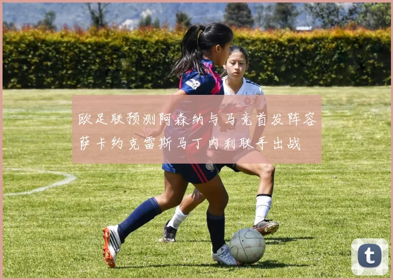 欧足联预测阿森纳与马竞首发阵容萨卡约克雷斯马丁内利联手出战