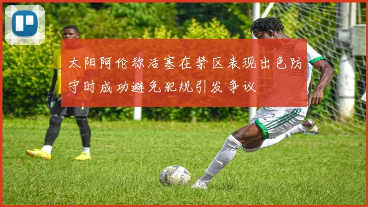 太阳阿伦称活塞在禁区表现出色防守时成功避免犯规引发争议
