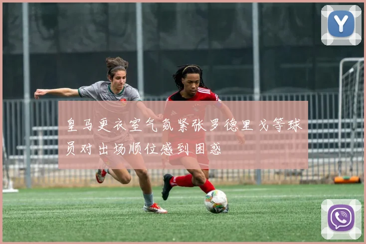 皇马更衣室气氛紧张罗德里戈等球员对出场顺位感到困惑