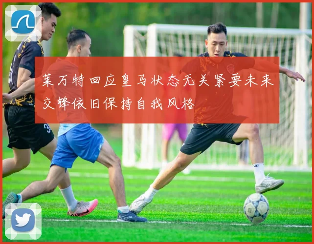 莱万特回应皇马状态无关紧要未来交锋依旧保持自我风格