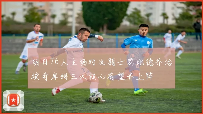 明日76人主场对决骑士恩比德乔治埃奇库姆三大核心有望齐上阵