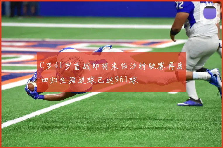 C罗41岁首战即将来临沙特联赛再度回归生涯进球已达961球