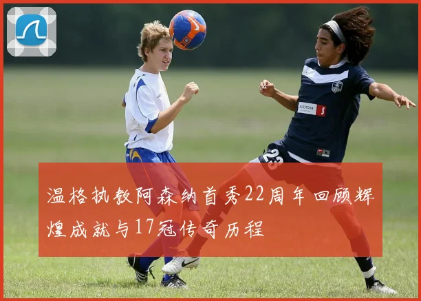 温格执教阿森纳首秀22周年回顾辉煌成就与17冠传奇历程