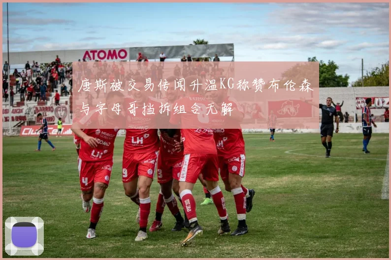 唐斯被交易传闻升温KG称赞布伦森与字母哥挡拆组合无解