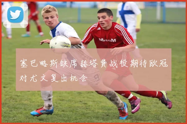 塞巴略斯缺席赫塔费战役期待欧冠对尤文复出机会