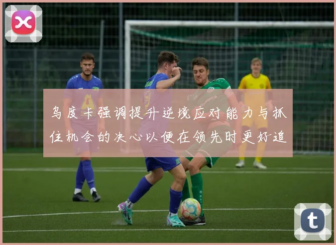 乌度卡强调提升逆境应对能力与抓住机会的决心以便在领先时更好追击对手