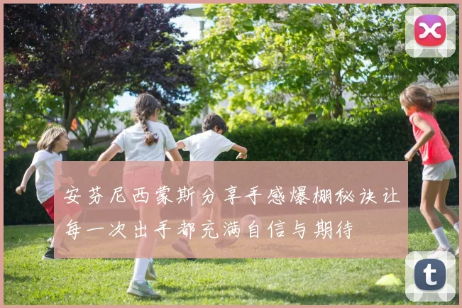 安芬尼西蒙斯分享手感爆棚秘诀让每一次出手都充满自信与期待