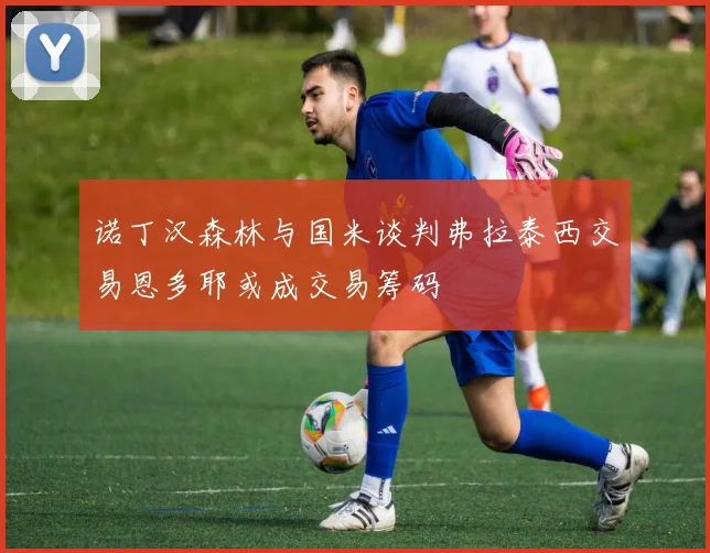 诺丁汉森林与国米谈判弗拉泰西交易恩多耶或成交易筹码