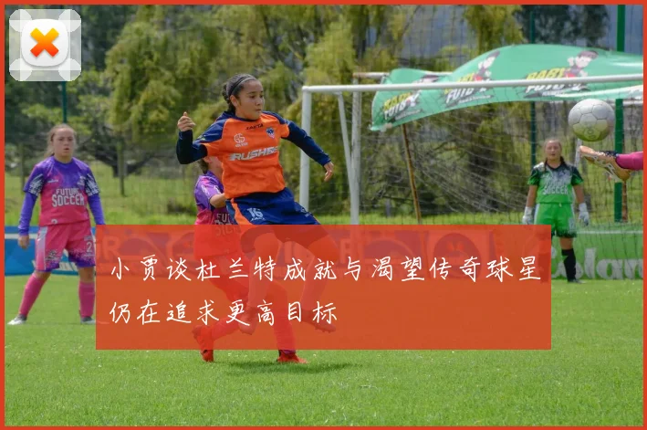 小贾谈杜兰特成就与渴望传奇球星仍在追求更高目标