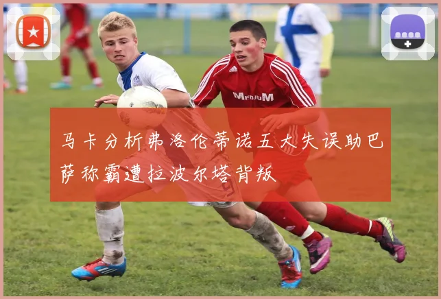 马卡分析弗洛伦蒂诺五大失误助巴萨称霸遭拉波尔塔背叛