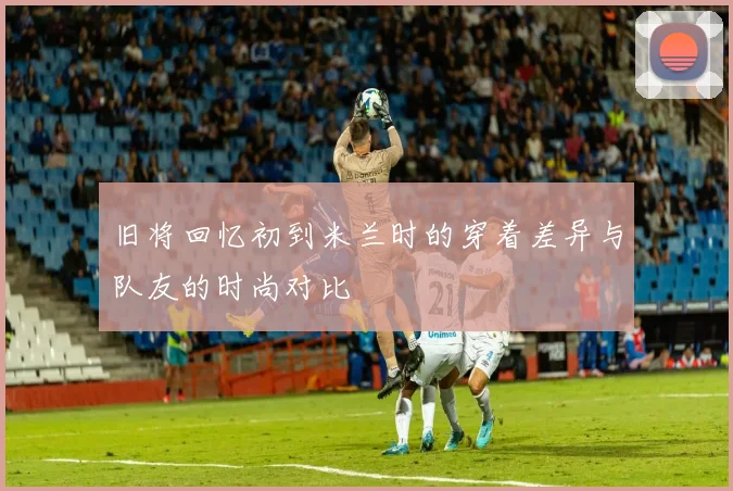 旧将回忆初到米兰时的穿着差异与队友的时尚对比