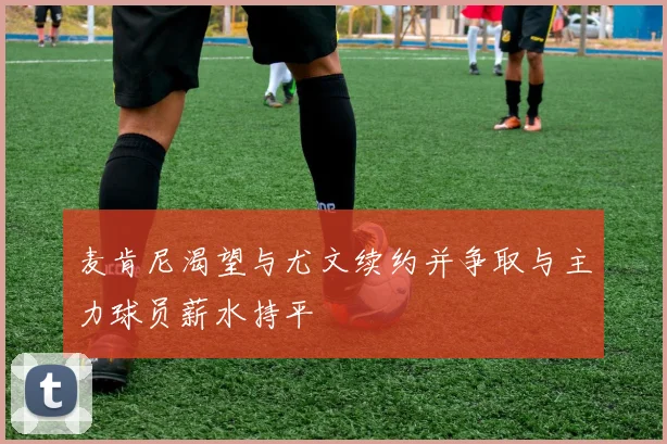 麦肯尼渴望与尤文续约并争取与主力球员薪水持平