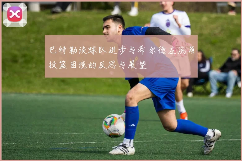 巴特勒谈球队进步与希尔德左底角投篮困境的反思与展望
