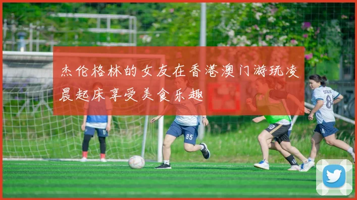 杰伦格林的女友在香港澳门游玩凌晨起床享受美食乐趣