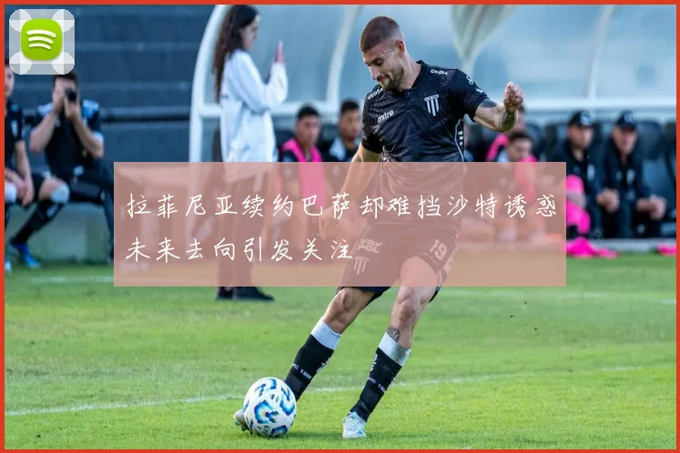 拉菲尼亚续约巴萨却难挡沙特诱惑未来去向引发关注