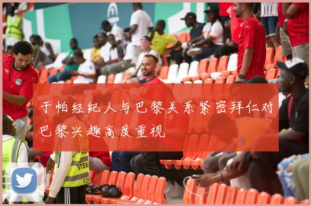 于帕经纪人与巴黎关系紧密拜仁对巴黎兴趣高度重视