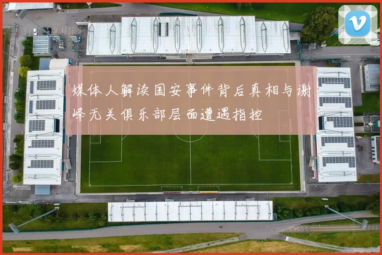 媒体人解读国安事件背后真相与谢峰无关俱乐部层面遭遇指控
