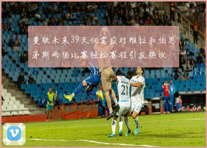 曼联未来39天仅需应对维拉和伯恩茅斯两场比赛轻松赛程引发热议