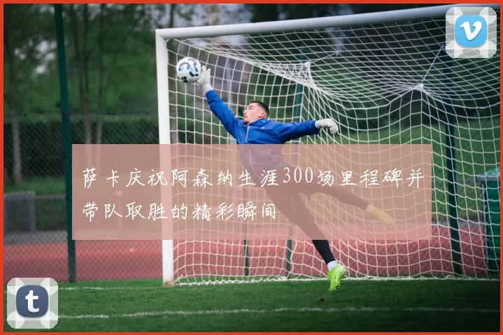 萨卡庆祝阿森纳生涯300场里程碑并带队取胜的精彩瞬间