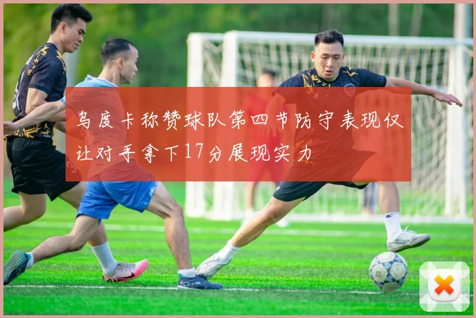 乌度卡称赞球队第四节防守表现仅让对手拿下17分展现实力