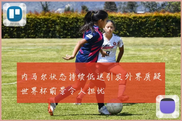 内马尔状态持续低迷引发外界质疑世界杯前景令人担忧