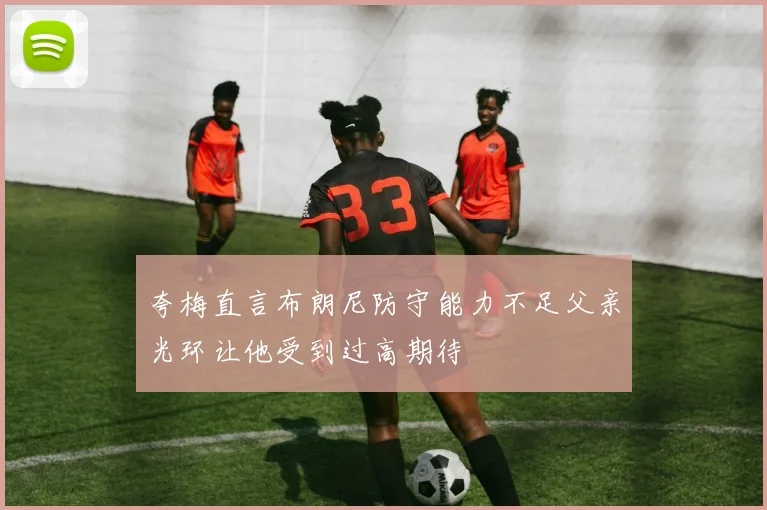 夸梅直言布朗尼防守能力不足父亲光环让他受到过高期待