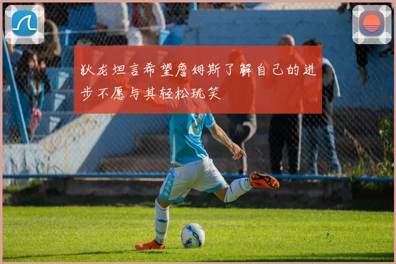 狄龙坦言希望詹姆斯了解自己的进步不愿与其轻松玩笑