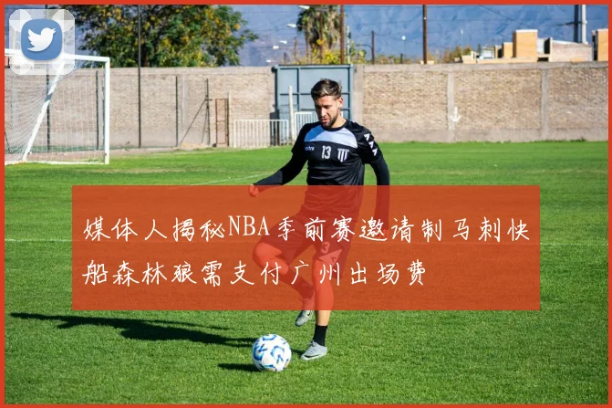 媒体人揭秘NBA季前赛邀请制马刺快船森林狼需支付广州出场费