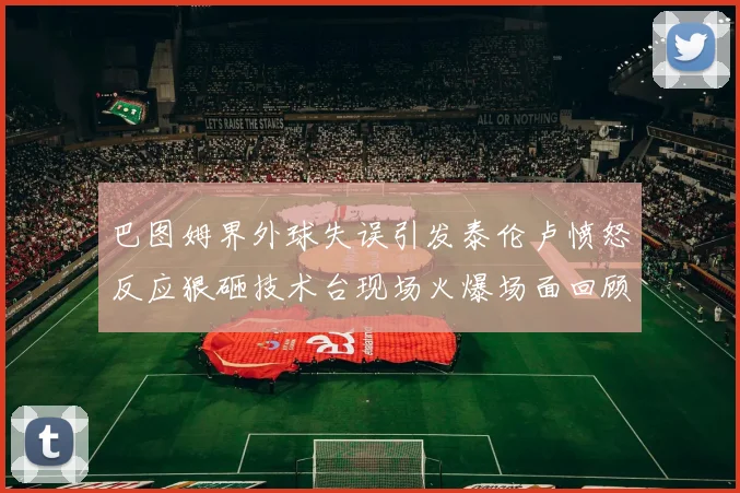 巴图姆界外球失误引发泰伦卢愤怒反应狠砸技术台现场火爆场面回顾
