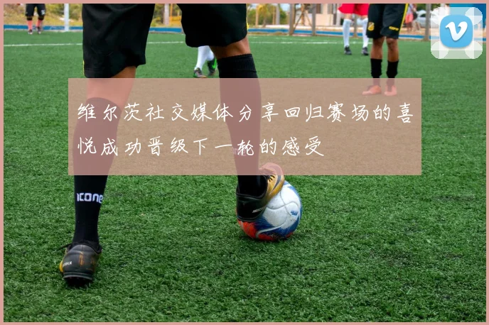维尔茨社交媒体分享回归赛场的喜悦成功晋级下一轮的感受
