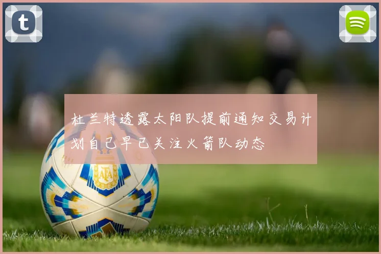 杜兰特透露太阳队提前通知交易计划自己早已关注火箭队动态