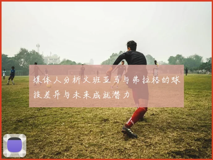 媒体人分析文班亚马与弗拉格的球技差异与未来成就潜力