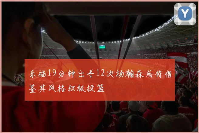 乐福19分钟出手12次杨瀚森或将借鉴其风格积极投篮