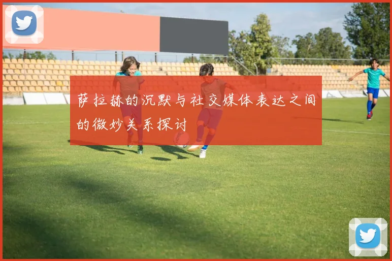 萨拉赫的沉默与社交媒体表达之间的微妙关系探讨