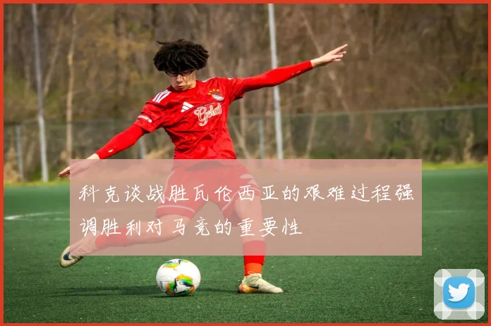 科克谈战胜瓦伦西亚的艰难过程强调胜利对马竞的重要性