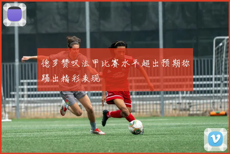 德罗赞叹法甲比赛水平超出预期称踢出精彩表现