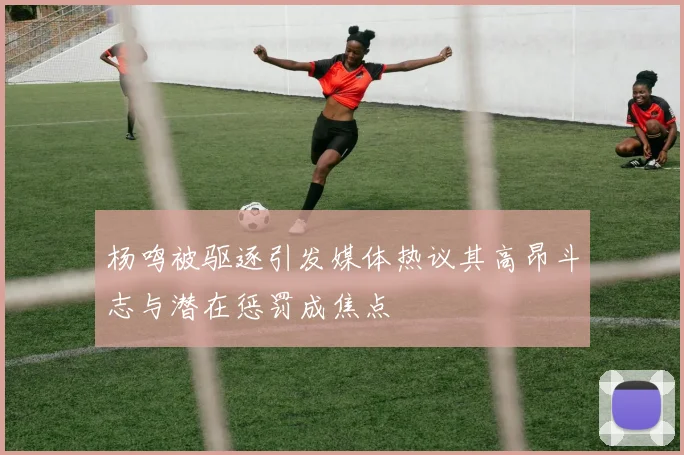杨鸣被驱逐引发媒体热议其高昂斗志与潜在惩罚成焦点