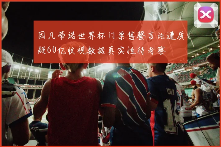 因凡蒂诺世界杯门票售罄言论遭质疑60亿收视数据真实性待考察